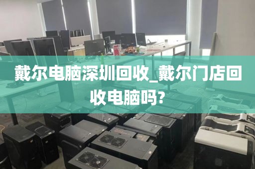 戴尔电脑深圳回收_戴尔门店回收电脑吗?