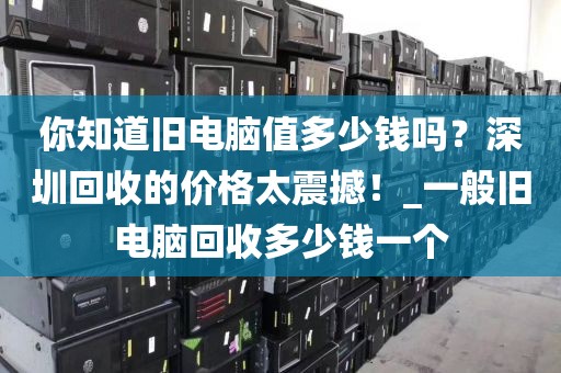 你知道旧电脑值多少钱吗？深圳回收的价格太震撼！_一般旧电脑回收多少钱一个