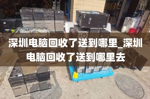 深圳电脑回收了送到哪里_深圳电脑回收了送到哪里去