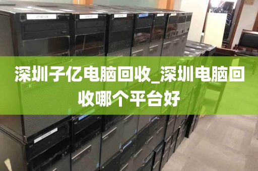 深圳子亿电脑回收_深圳电脑回收哪个平台好