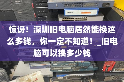 惊讶！深圳旧电脑居然能换这么多钱，你一定不知道！_旧电脑可以换多少钱