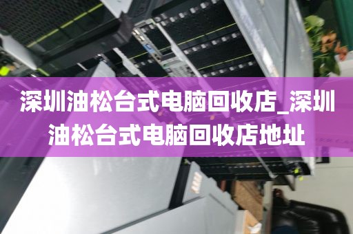 深圳油松台式电脑回收店_深圳油松台式电脑回收店地址