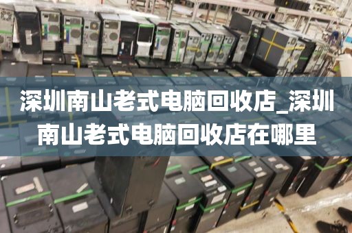 深圳南山老式电脑回收店_深圳南山老式电脑回收店在哪里