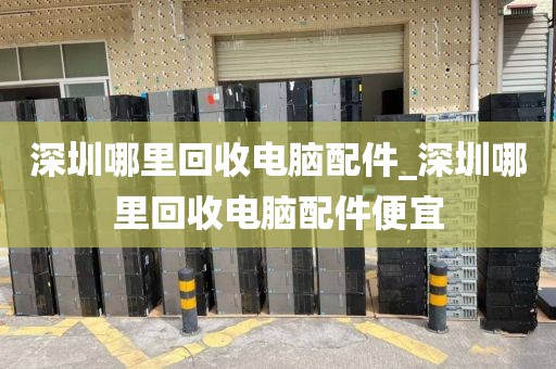 深圳哪里回收电脑配件_深圳哪里回收电脑配件便宜