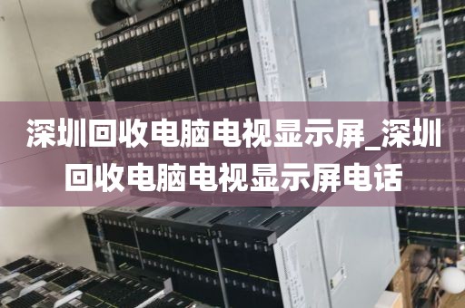 深圳回收电脑电视显示屏_深圳回收电脑电视显示屏电话
