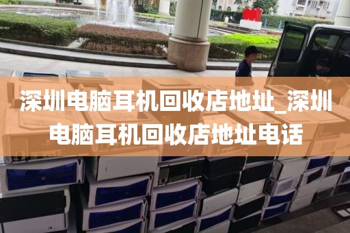 深圳电脑耳机回收店地址_深圳电脑耳机回收店地址电话