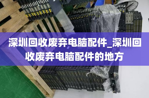 深圳回收废弃电脑配件_深圳回收废弃电脑配件的地方