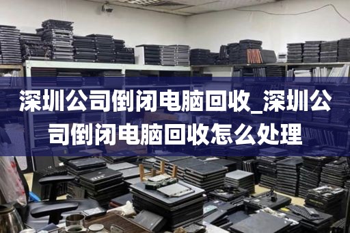 深圳公司倒闭电脑回收_深圳公司倒闭电脑回收怎么处理