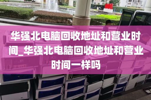 华强北电脑回收地址和营业时间_华强北电脑回收地址和营业时间一样吗