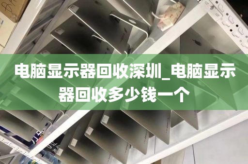 电脑显示器回收深圳_电脑显示器回收多少钱一个