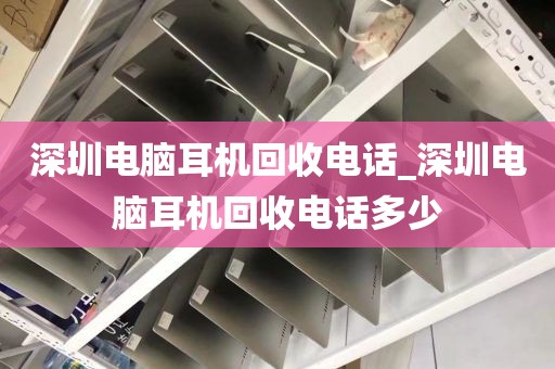 深圳电脑耳机回收电话_深圳电脑耳机回收电话多少