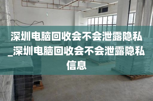 深圳电脑回收会不会泄露隐私_深圳电脑回收会不会泄露隐私信息