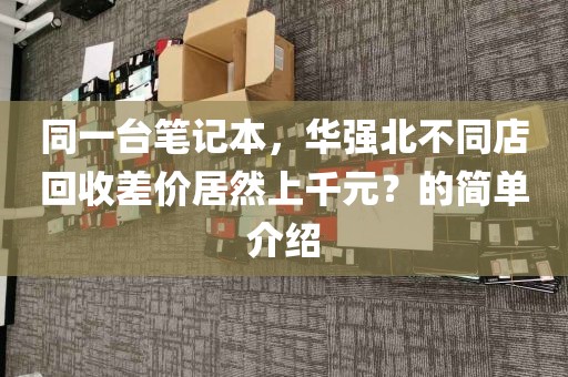 同一台笔记本，华强北不同店回收差价居然上千元？的简单介绍