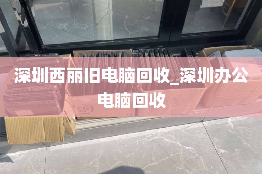 深圳西丽旧电脑回收_深圳办公电脑回收