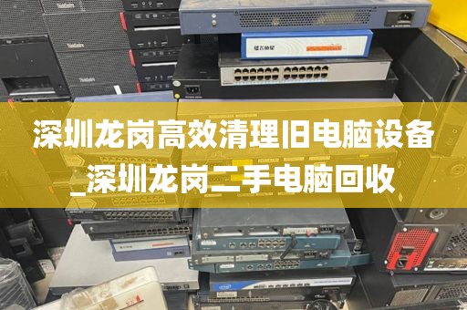 深圳龙岗高效清理旧电脑设备_深圳龙岗二手电脑回收
