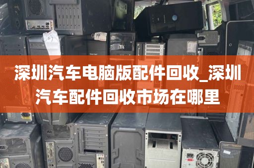 深圳汽车电脑版配件回收_深圳汽车配件回收市场在哪里