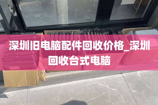 深圳旧电脑配件回收价格_深圳回收台式电脑