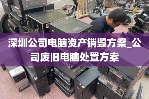 深圳公司电脑资产销毁方案_公司废旧电脑处置方案