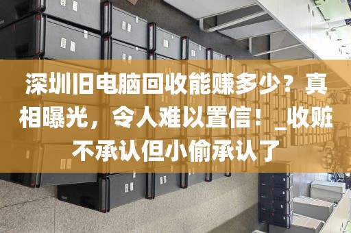 深圳旧电脑回收能赚多少？真相曝光，令人难以置信！_收赃不承认但小偷承认了