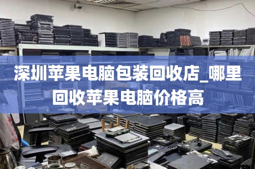 深圳苹果电脑包装回收店_哪里回收苹果电脑价格高