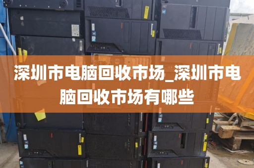深圳市电脑回收市场_深圳市电脑回收市场有哪些