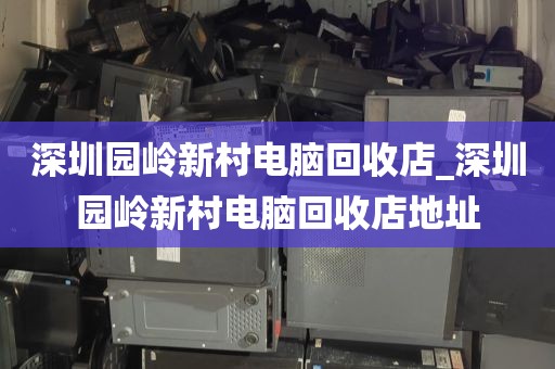深圳园岭新村电脑回收店_深圳园岭新村电脑回收店地址