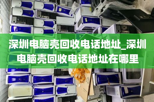 深圳电脑壳回收电话地址_深圳电脑壳回收电话地址在哪里