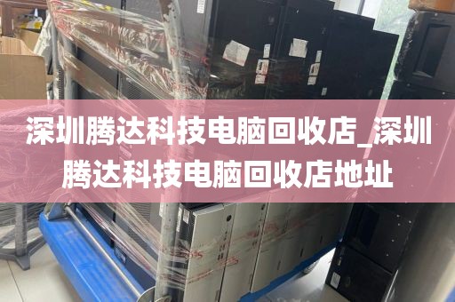深圳腾达科技电脑回收店_深圳腾达科技电脑回收店地址