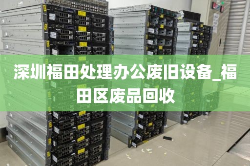 深圳福田处理办公废旧设备_福田区废品回收