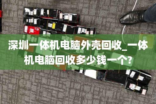 深圳一体机电脑外壳回收_一体机电脑回收多少钱一个?