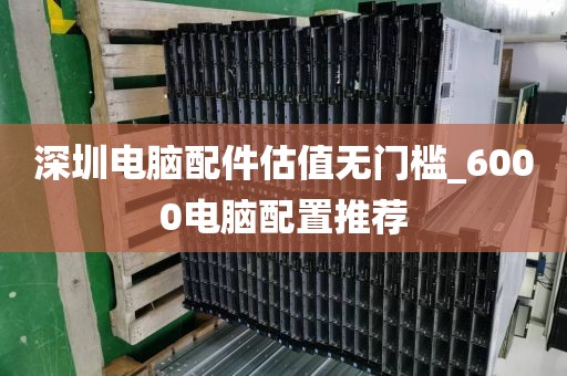 深圳电脑配件估值无门槛_6000电脑配置推荐