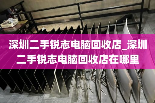 深圳二手锐志电脑回收店_深圳二手锐志电脑回收店在哪里