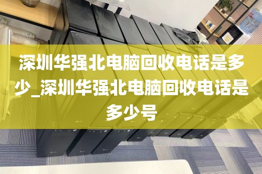 深圳华强北电脑回收电话是多少_深圳华强北电脑回收电话是多少号