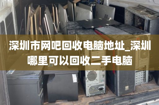 深圳市网吧回收电脑地址_深圳哪里可以回收二手电脑