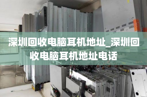深圳回收电脑耳机地址_深圳回收电脑耳机地址电话