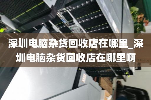 深圳电脑杂货回收店在哪里_深圳电脑杂货回收店在哪里啊