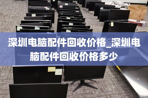 深圳电脑配件回收价格_深圳电脑配件回收价格多少