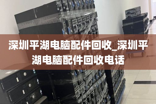 深圳平湖电脑配件回收_深圳平湖电脑配件回收电话