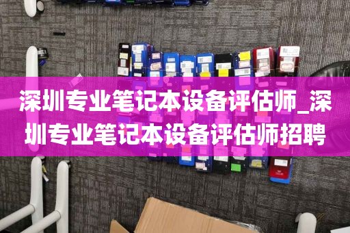 深圳专业笔记本设备评估师_深圳专业笔记本设备评估师招聘