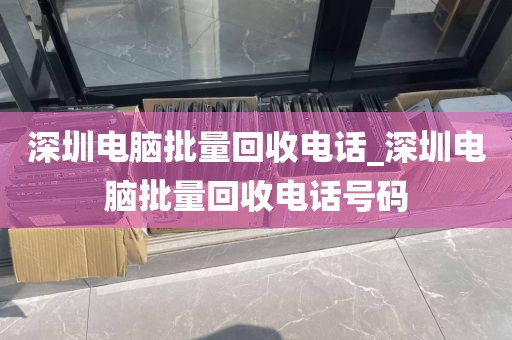 深圳电脑批量回收电话_深圳电脑批量回收电话号码