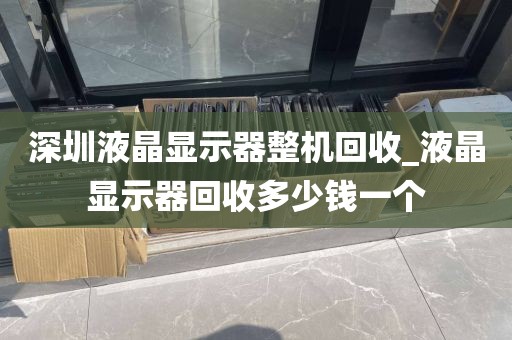深圳液晶显示器整机回收_液晶显示器回收多少钱一个